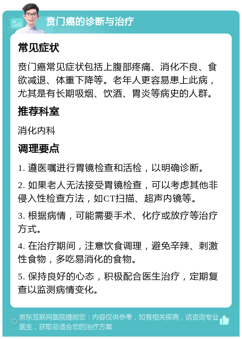 贲门癌的诊断与治疗 常见症状 贲门癌常见症状包括上腹部疼痛、消化不良、食欲减退、体重下降等。老年人更容易患上此病，尤其是有长期吸烟、饮酒、胃炎等病史的人群。 推荐科室 消化内科 调理要点 1. 遵医嘱进行胃镜检查和活检，以明确诊断。 2. 如果老人无法接受胃镜检查，可以考虑其他非侵入性检查方法，如CT扫描、超声内镜等。 3. 根据病情，可能需要手术、化疗或放疗等治疗方式。 4. 在治疗期间，注意饮食调理，避免辛辣、刺激性食物，多吃易消化的食物。 5. 保持良好的心态，积极配合医生治疗，定期复查以监测病情变化。