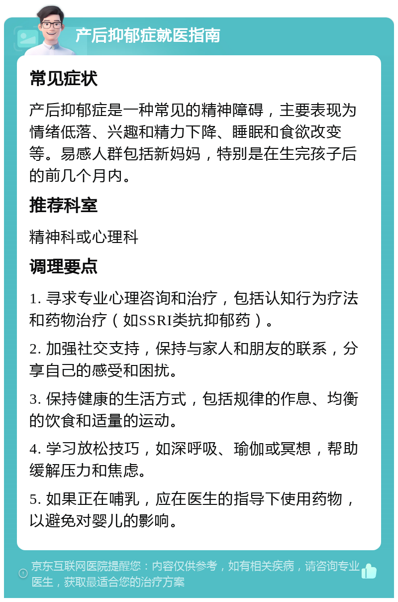 产后抑郁症就医指南 常见症状 产后抑郁症是一种常见的精神障碍，主要表现为情绪低落、兴趣和精力下降、睡眠和食欲改变等。易感人群包括新妈妈，特别是在生完孩子后的前几个月内。 推荐科室 精神科或心理科 调理要点 1. 寻求专业心理咨询和治疗，包括认知行为疗法和药物治疗（如SSRI类抗抑郁药）。 2. 加强社交支持，保持与家人和朋友的联系，分享自己的感受和困扰。 3. 保持健康的生活方式，包括规律的作息、均衡的饮食和适量的运动。 4. 学习放松技巧，如深呼吸、瑜伽或冥想，帮助缓解压力和焦虑。 5. 如果正在哺乳，应在医生的指导下使用药物，以避免对婴儿的影响。