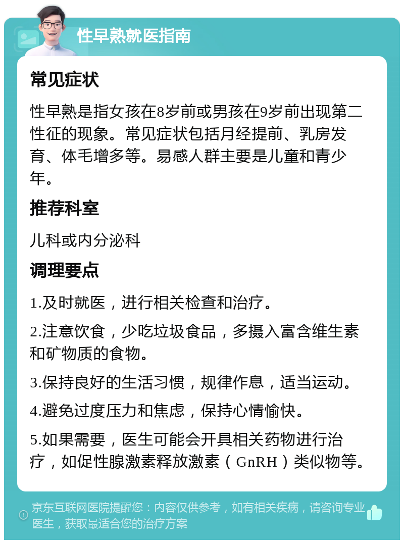 性早熟就医指南 常见症状 性早熟是指女孩在8岁前或男孩在9岁前出现第二性征的现象。常见症状包括月经提前、乳房发育、体毛增多等。易感人群主要是儿童和青少年。 推荐科室 儿科或内分泌科 调理要点 1.及时就医，进行相关检查和治疗。 2.注意饮食，少吃垃圾食品，多摄入富含维生素和矿物质的食物。 3.保持良好的生活习惯，规律作息，适当运动。 4.避免过度压力和焦虑，保持心情愉快。 5.如果需要，医生可能会开具相关药物进行治疗，如促性腺激素释放激素（GnRH）类似物等。