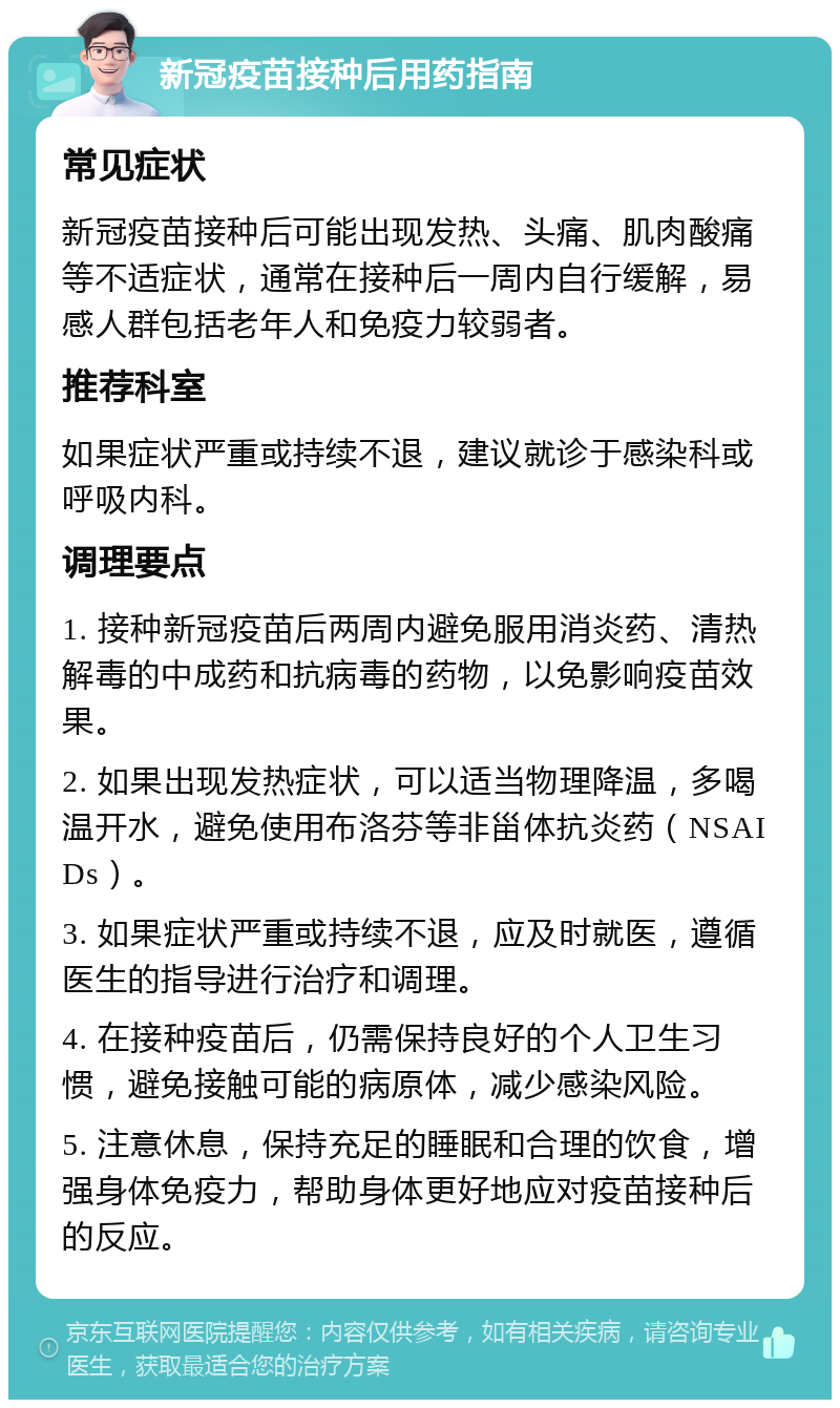 新冠疫苗接种后用药指南 常见症状 新冠疫苗接种后可能出现发热、头痛、肌肉酸痛等不适症状，通常在接种后一周内自行缓解，易感人群包括老年人和免疫力较弱者。 推荐科室 如果症状严重或持续不退，建议就诊于感染科或呼吸内科。 调理要点 1. 接种新冠疫苗后两周内避免服用消炎药、清热解毒的中成药和抗病毒的药物，以免影响疫苗效果。 2. 如果出现发热症状，可以适当物理降温，多喝温开水，避免使用布洛芬等非甾体抗炎药（NSAIDs）。 3. 如果症状严重或持续不退，应及时就医，遵循医生的指导进行治疗和调理。 4. 在接种疫苗后，仍需保持良好的个人卫生习惯，避免接触可能的病原体，减少感染风险。 5. 注意休息，保持充足的睡眠和合理的饮食，增强身体免疫力，帮助身体更好地应对疫苗接种后的反应。