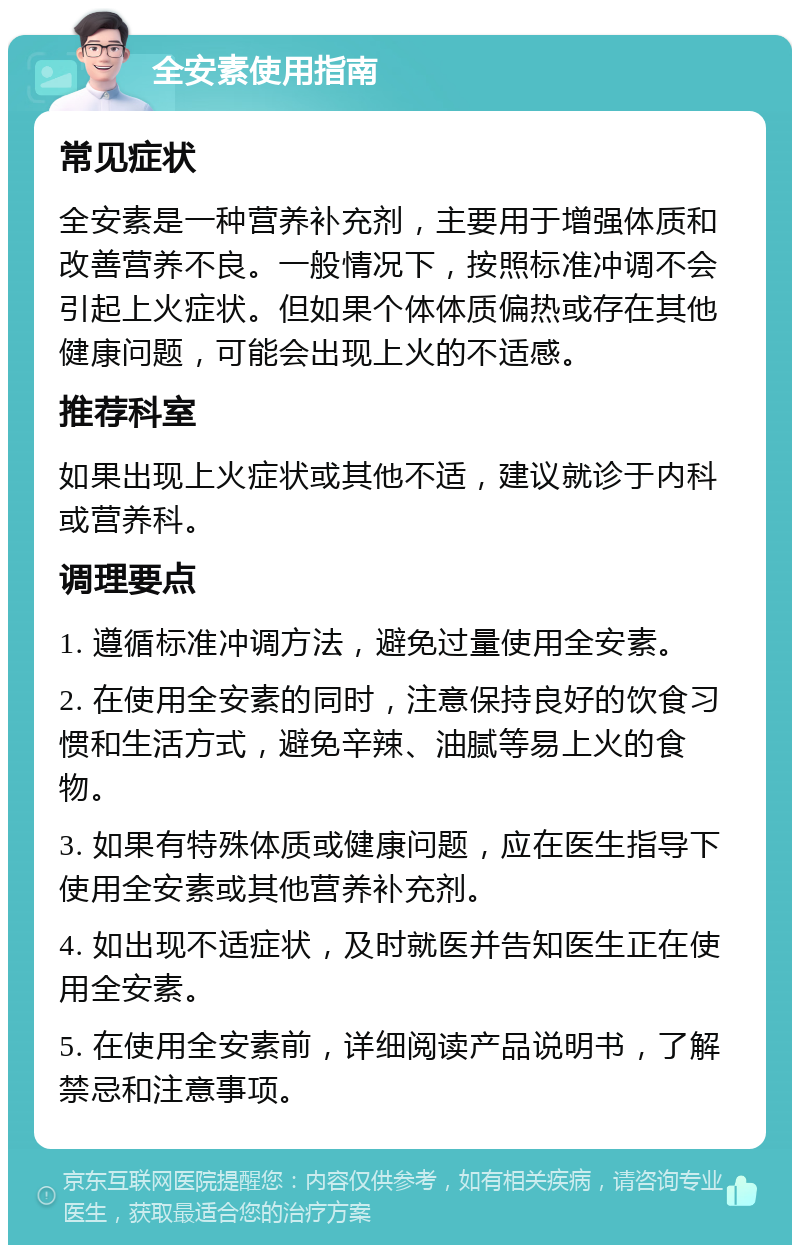 全安素使用指南 常见症状 全安素是一种营养补充剂，主要用于增强体质和改善营养不良。一般情况下，按照标准冲调不会引起上火症状。但如果个体体质偏热或存在其他健康问题，可能会出现上火的不适感。 推荐科室 如果出现上火症状或其他不适，建议就诊于内科或营养科。 调理要点 1. 遵循标准冲调方法，避免过量使用全安素。 2. 在使用全安素的同时，注意保持良好的饮食习惯和生活方式，避免辛辣、油腻等易上火的食物。 3. 如果有特殊体质或健康问题，应在医生指导下使用全安素或其他营养补充剂。 4. 如出现不适症状，及时就医并告知医生正在使用全安素。 5. 在使用全安素前，详细阅读产品说明书，了解禁忌和注意事项。