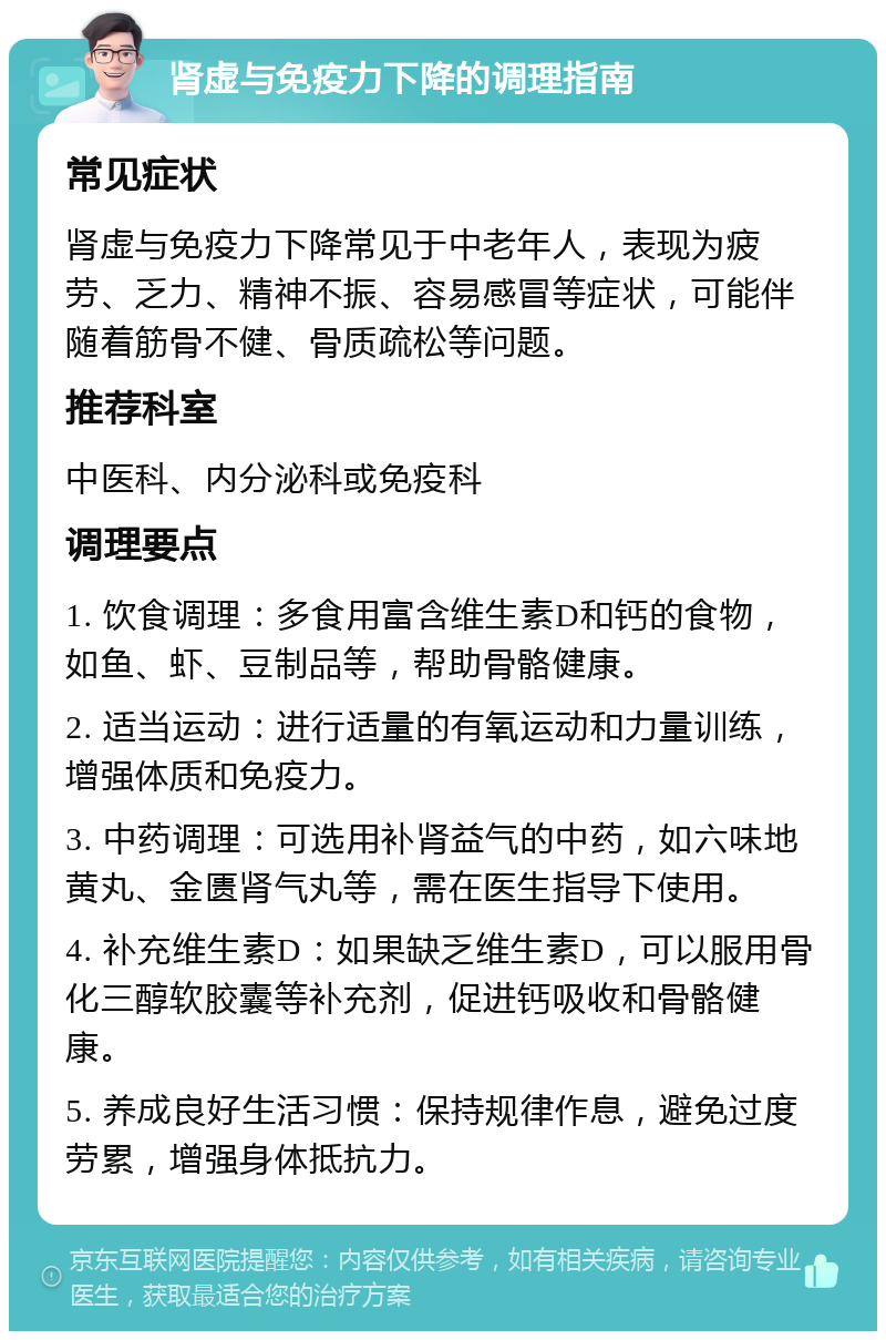 肾虚与免疫力下降的调理指南 常见症状 肾虚与免疫力下降常见于中老年人，表现为疲劳、乏力、精神不振、容易感冒等症状，可能伴随着筋骨不健、骨质疏松等问题。 推荐科室 中医科、内分泌科或免疫科 调理要点 1. 饮食调理：多食用富含维生素D和钙的食物，如鱼、虾、豆制品等，帮助骨骼健康。 2. 适当运动：进行适量的有氧运动和力量训练，增强体质和免疫力。 3. 中药调理：可选用补肾益气的中药，如六味地黄丸、金匮肾气丸等，需在医生指导下使用。 4. 补充维生素D：如果缺乏维生素D，可以服用骨化三醇软胶囊等补充剂，促进钙吸收和骨骼健康。 5. 养成良好生活习惯：保持规律作息，避免过度劳累，增强身体抵抗力。