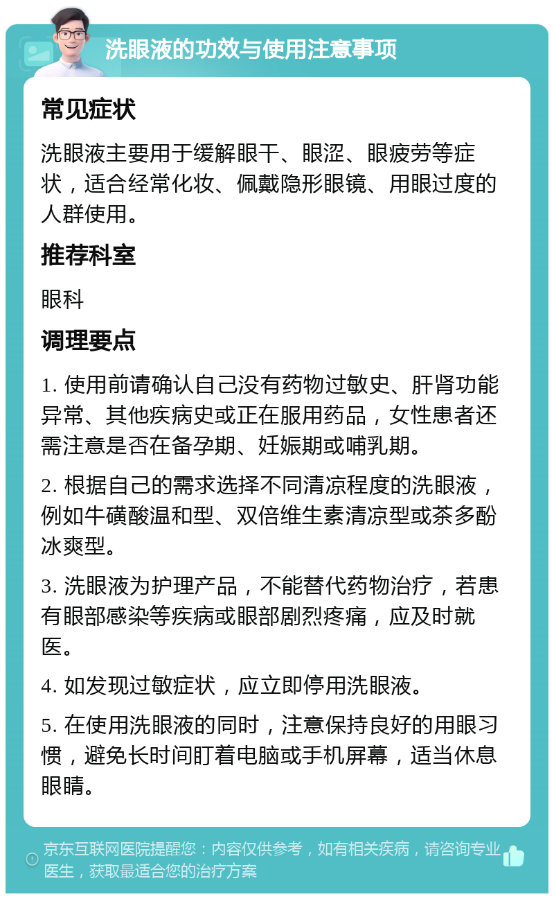 洗眼液的功效与使用注意事项 常见症状 洗眼液主要用于缓解眼干、眼涩、眼疲劳等症状，适合经常化妆、佩戴隐形眼镜、用眼过度的人群使用。 推荐科室 眼科 调理要点 1. 使用前请确认自己没有药物过敏史、肝肾功能异常、其他疾病史或正在服用药品，女性患者还需注意是否在备孕期、妊娠期或哺乳期。 2. 根据自己的需求选择不同清凉程度的洗眼液，例如牛磺酸温和型、双倍维生素清凉型或茶多酚冰爽型。 3. 洗眼液为护理产品，不能替代药物治疗，若患有眼部感染等疾病或眼部剧烈疼痛，应及时就医。 4. 如发现过敏症状，应立即停用洗眼液。 5. 在使用洗眼液的同时，注意保持良好的用眼习惯，避免长时间盯着电脑或手机屏幕，适当休息眼睛。