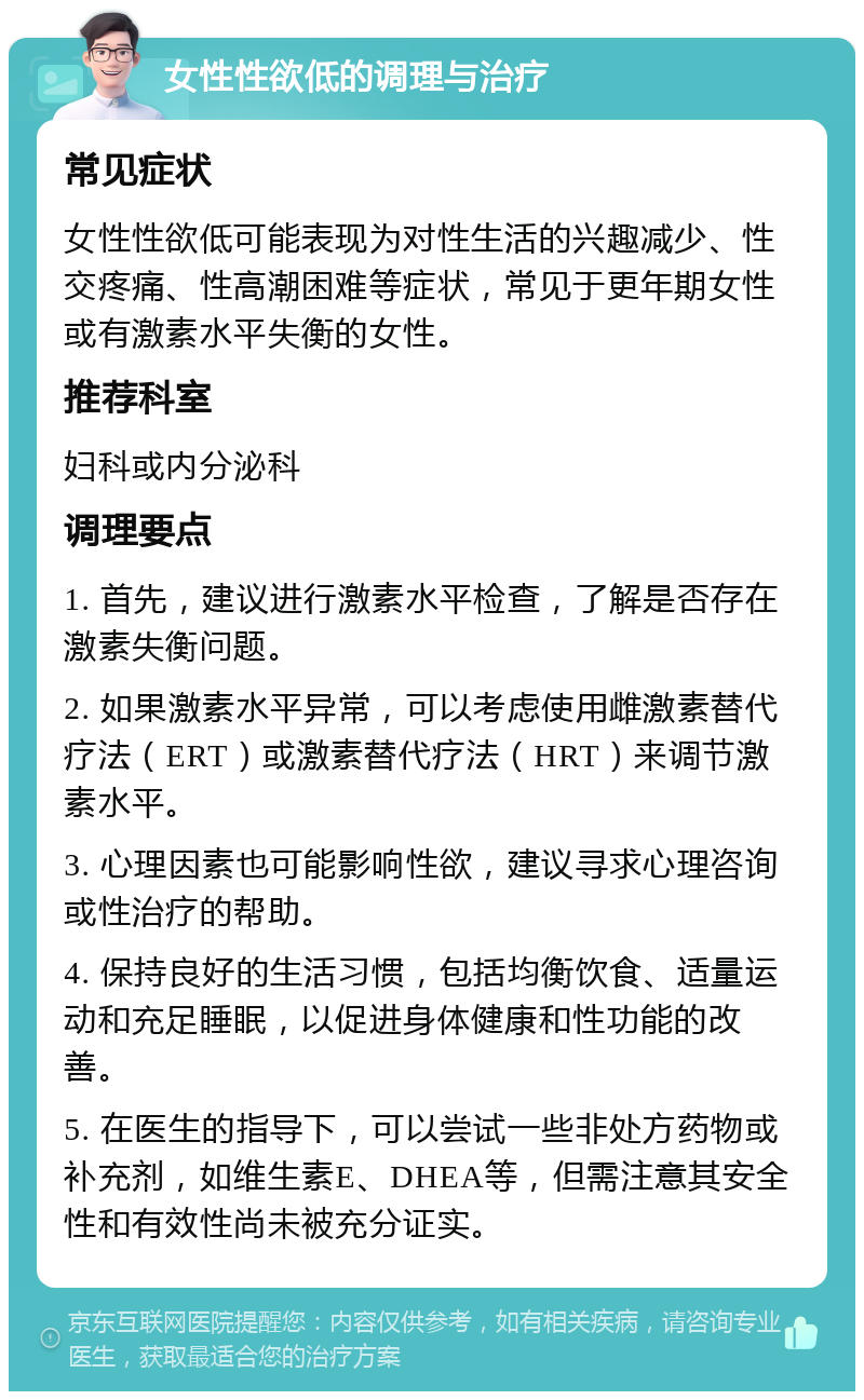 女性性欲低的调理与治疗 常见症状 女性性欲低可能表现为对性生活的兴趣减少、性交疼痛、性高潮困难等症状，常见于更年期女性或有激素水平失衡的女性。 推荐科室 妇科或内分泌科 调理要点 1. 首先，建议进行激素水平检查，了解是否存在激素失衡问题。 2. 如果激素水平异常，可以考虑使用雌激素替代疗法（ERT）或激素替代疗法（HRT）来调节激素水平。 3. 心理因素也可能影响性欲，建议寻求心理咨询或性治疗的帮助。 4. 保持良好的生活习惯，包括均衡饮食、适量运动和充足睡眠，以促进身体健康和性功能的改善。 5. 在医生的指导下，可以尝试一些非处方药物或补充剂，如维生素E、DHEA等，但需注意其安全性和有效性尚未被充分证实。