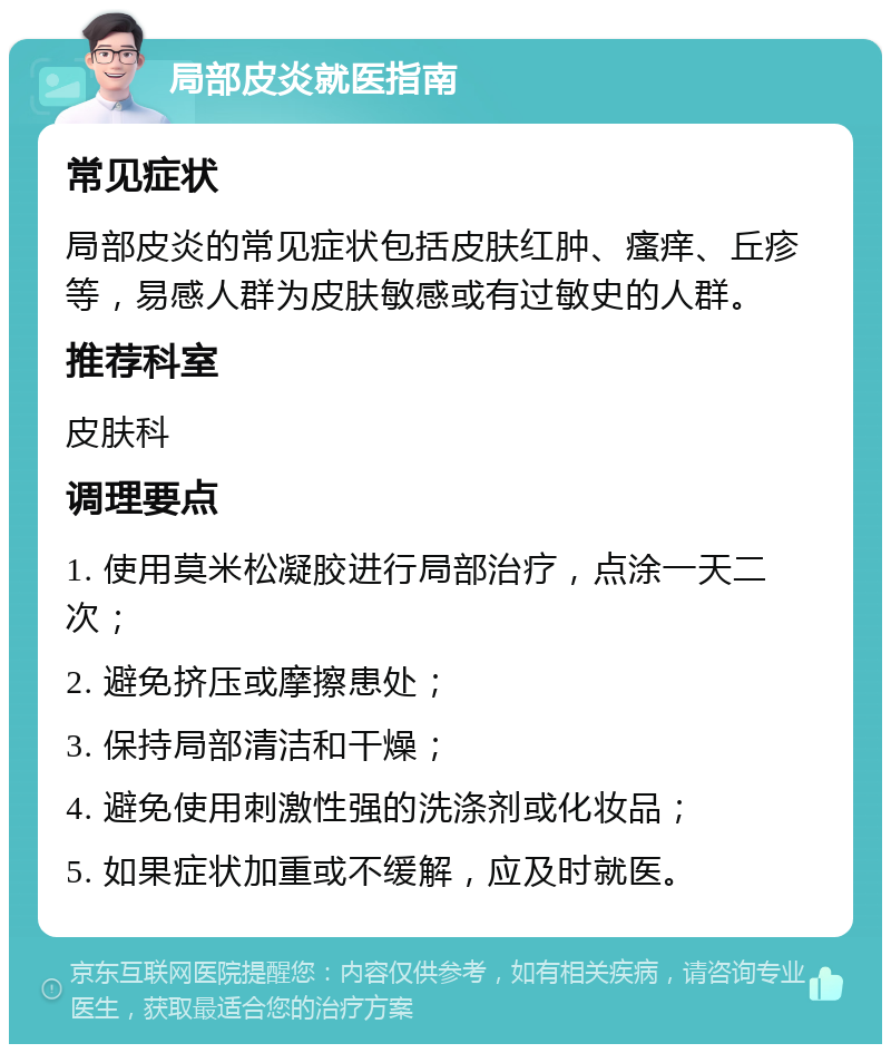 局部皮炎就医指南 常见症状 局部皮炎的常见症状包括皮肤红肿、瘙痒、丘疹等，易感人群为皮肤敏感或有过敏史的人群。 推荐科室 皮肤科 调理要点 1. 使用莫米松凝胶进行局部治疗，点涂一天二次； 2. 避免挤压或摩擦患处； 3. 保持局部清洁和干燥； 4. 避免使用刺激性强的洗涤剂或化妆品； 5. 如果症状加重或不缓解，应及时就医。