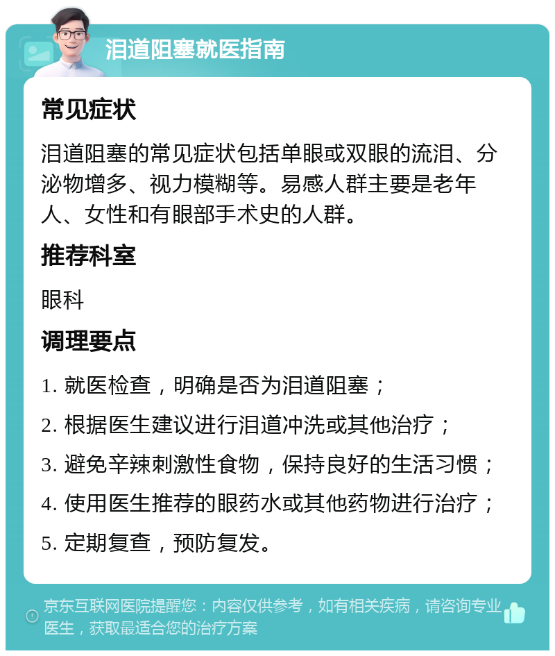 泪道阻塞就医指南 常见症状 泪道阻塞的常见症状包括单眼或双眼的流泪、分泌物增多、视力模糊等。易感人群主要是老年人、女性和有眼部手术史的人群。 推荐科室 眼科 调理要点 1. 就医检查，明确是否为泪道阻塞； 2. 根据医生建议进行泪道冲洗或其他治疗； 3. 避免辛辣刺激性食物，保持良好的生活习惯； 4. 使用医生推荐的眼药水或其他药物进行治疗； 5. 定期复查，预防复发。