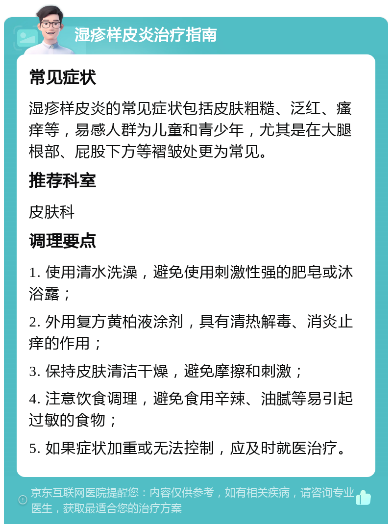 湿疹样皮炎治疗指南 常见症状 湿疹样皮炎的常见症状包括皮肤粗糙、泛红、瘙痒等，易感人群为儿童和青少年，尤其是在大腿根部、屁股下方等褶皱处更为常见。 推荐科室 皮肤科 调理要点 1. 使用清水洗澡，避免使用刺激性强的肥皂或沐浴露； 2. 外用复方黄柏液涂剂，具有清热解毒、消炎止痒的作用； 3. 保持皮肤清洁干燥，避免摩擦和刺激； 4. 注意饮食调理，避免食用辛辣、油腻等易引起过敏的食物； 5. 如果症状加重或无法控制，应及时就医治疗。