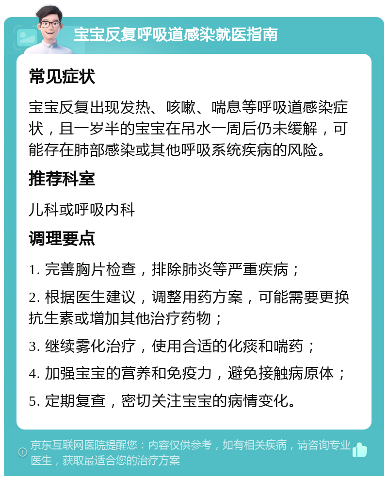 宝宝反复呼吸道感染就医指南 常见症状 宝宝反复出现发热、咳嗽、喘息等呼吸道感染症状，且一岁半的宝宝在吊水一周后仍未缓解，可能存在肺部感染或其他呼吸系统疾病的风险。 推荐科室 儿科或呼吸内科 调理要点 1. 完善胸片检查，排除肺炎等严重疾病； 2. 根据医生建议，调整用药方案，可能需要更换抗生素或增加其他治疗药物； 3. 继续雾化治疗，使用合适的化痰和喘药； 4. 加强宝宝的营养和免疫力，避免接触病原体； 5. 定期复查，密切关注宝宝的病情变化。