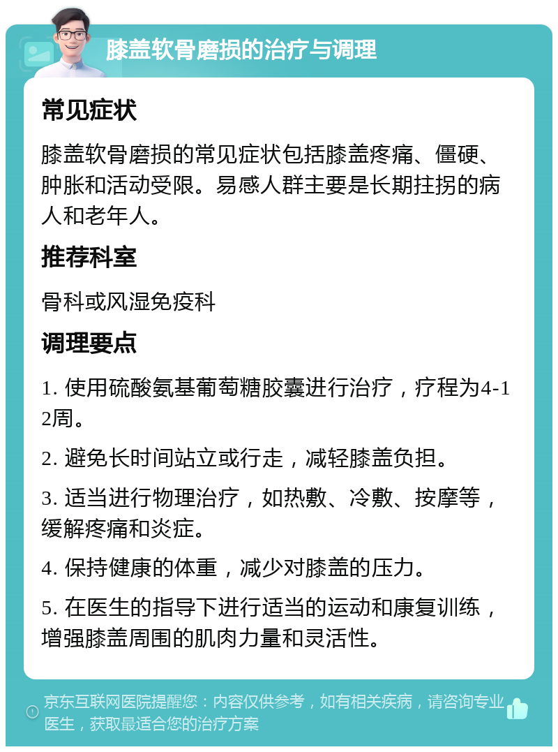 膝盖软骨磨损的治疗与调理 常见症状 膝盖软骨磨损的常见症状包括膝盖疼痛、僵硬、肿胀和活动受限。易感人群主要是长期拄拐的病人和老年人。 推荐科室 骨科或风湿免疫科 调理要点 1. 使用硫酸氨基葡萄糖胶囊进行治疗，疗程为4-12周。 2. 避免长时间站立或行走，减轻膝盖负担。 3. 适当进行物理治疗，如热敷、冷敷、按摩等，缓解疼痛和炎症。 4. 保持健康的体重，减少对膝盖的压力。 5. 在医生的指导下进行适当的运动和康复训练，增强膝盖周围的肌肉力量和灵活性。