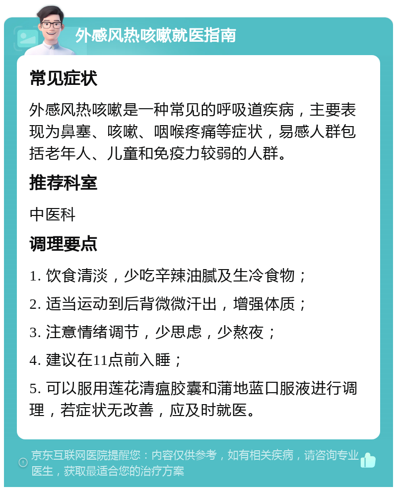 外感风热咳嗽就医指南 常见症状 外感风热咳嗽是一种常见的呼吸道疾病，主要表现为鼻塞、咳嗽、咽喉疼痛等症状，易感人群包括老年人、儿童和免疫力较弱的人群。 推荐科室 中医科 调理要点 1. 饮食清淡，少吃辛辣油腻及生冷食物； 2. 适当运动到后背微微汗出，增强体质； 3. 注意情绪调节，少思虑，少熬夜； 4. 建议在11点前入睡； 5. 可以服用莲花清瘟胶囊和蒲地蓝口服液进行调理，若症状无改善，应及时就医。