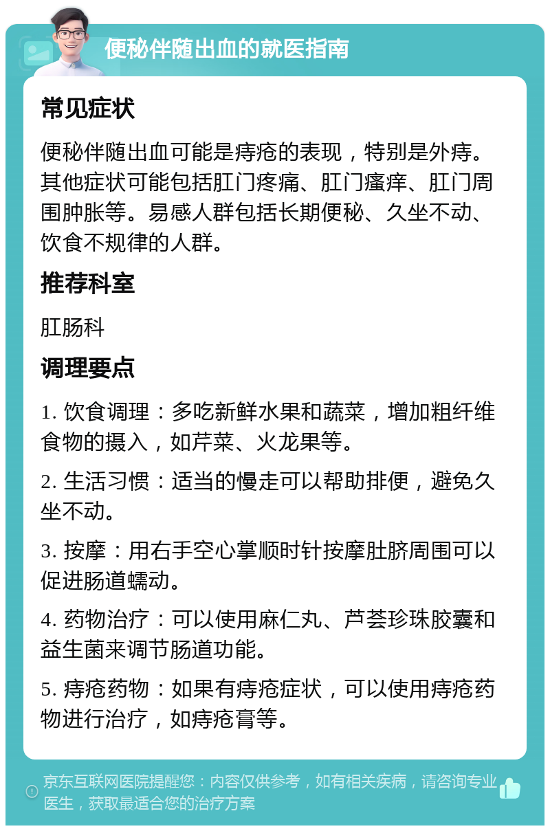 便秘伴随出血的就医指南 常见症状 便秘伴随出血可能是痔疮的表现，特别是外痔。其他症状可能包括肛门疼痛、肛门瘙痒、肛门周围肿胀等。易感人群包括长期便秘、久坐不动、饮食不规律的人群。 推荐科室 肛肠科 调理要点 1. 饮食调理：多吃新鲜水果和蔬菜，增加粗纤维食物的摄入，如芹菜、火龙果等。 2. 生活习惯：适当的慢走可以帮助排便，避免久坐不动。 3. 按摩：用右手空心掌顺时针按摩肚脐周围可以促进肠道蠕动。 4. 药物治疗：可以使用麻仁丸、芦荟珍珠胶囊和益生菌来调节肠道功能。 5. 痔疮药物：如果有痔疮症状，可以使用痔疮药物进行治疗，如痔疮膏等。