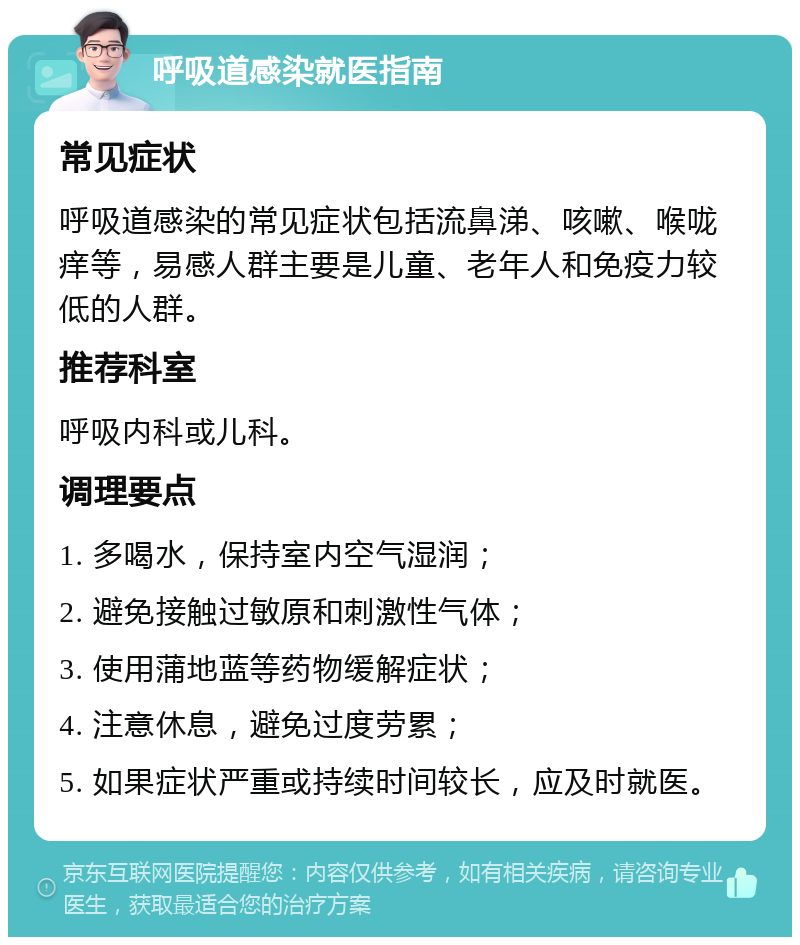 呼吸道感染就医指南 常见症状 呼吸道感染的常见症状包括流鼻涕、咳嗽、喉咙痒等，易感人群主要是儿童、老年人和免疫力较低的人群。 推荐科室 呼吸内科或儿科。 调理要点 1. 多喝水，保持室内空气湿润； 2. 避免接触过敏原和刺激性气体； 3. 使用蒲地蓝等药物缓解症状； 4. 注意休息，避免过度劳累； 5. 如果症状严重或持续时间较长，应及时就医。