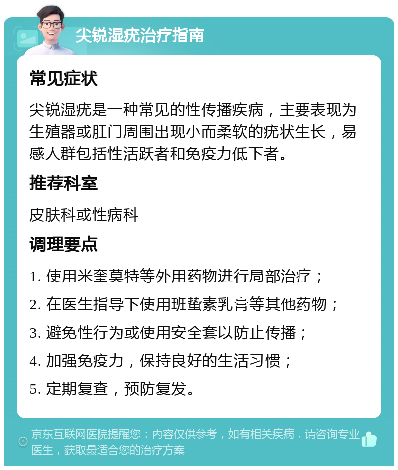 尖锐湿疣治疗指南 常见症状 尖锐湿疣是一种常见的性传播疾病，主要表现为生殖器或肛门周围出现小而柔软的疣状生长，易感人群包括性活跃者和免疫力低下者。 推荐科室 皮肤科或性病科 调理要点 1. 使用米奎莫特等外用药物进行局部治疗； 2. 在医生指导下使用班蛰素乳膏等其他药物； 3. 避免性行为或使用安全套以防止传播； 4. 加强免疫力，保持良好的生活习惯； 5. 定期复查，预防复发。