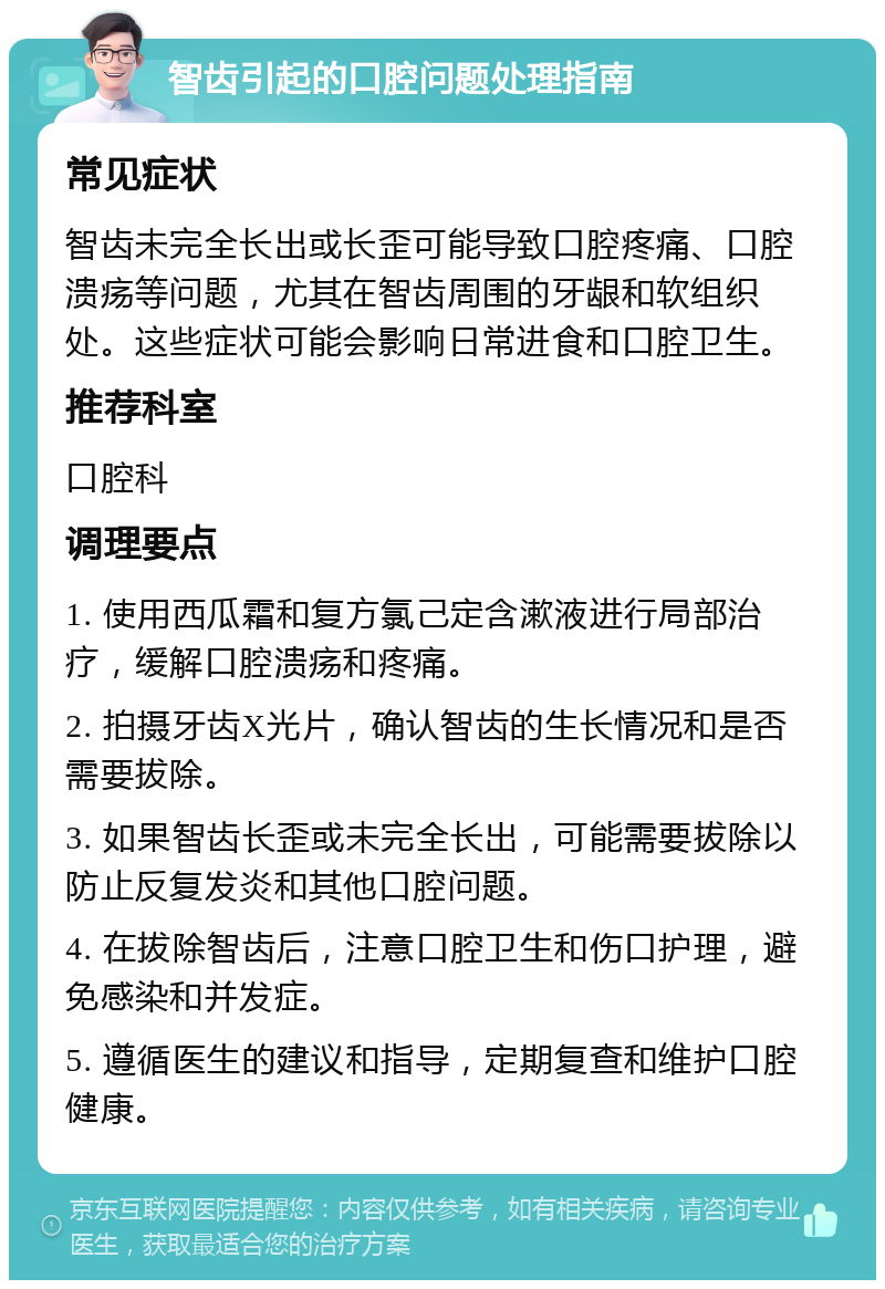 智齿引起的口腔问题处理指南 常见症状 智齿未完全长出或长歪可能导致口腔疼痛、口腔溃疡等问题，尤其在智齿周围的牙龈和软组织处。这些症状可能会影响日常进食和口腔卫生。 推荐科室 口腔科 调理要点 1. 使用西瓜霜和复方氯己定含漱液进行局部治疗，缓解口腔溃疡和疼痛。 2. 拍摄牙齿X光片，确认智齿的生长情况和是否需要拔除。 3. 如果智齿长歪或未完全长出，可能需要拔除以防止反复发炎和其他口腔问题。 4. 在拔除智齿后，注意口腔卫生和伤口护理，避免感染和并发症。 5. 遵循医生的建议和指导，定期复查和维护口腔健康。