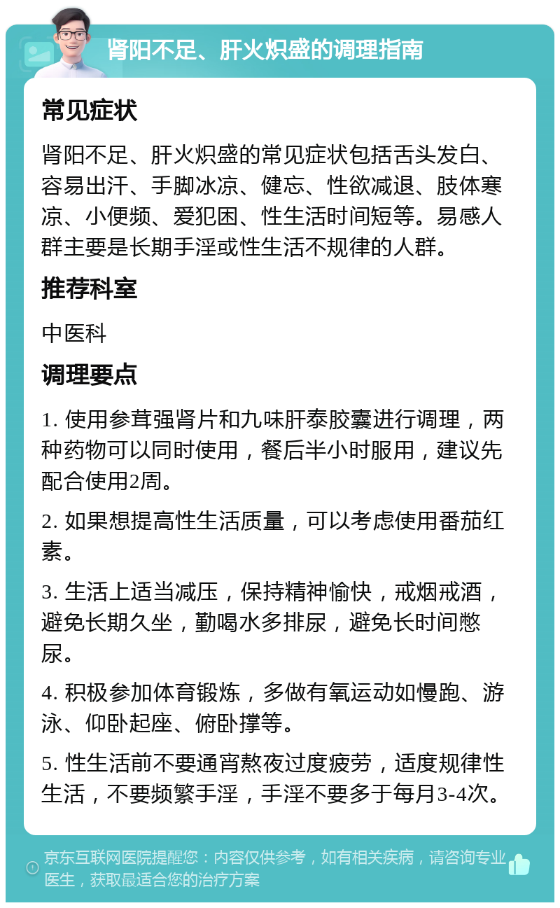 肾阳不足、肝火炽盛的调理指南 常见症状 肾阳不足、肝火炽盛的常见症状包括舌头发白、容易出汗、手脚冰凉、健忘、性欲减退、肢体寒凉、小便频、爱犯困、性生活时间短等。易感人群主要是长期手淫或性生活不规律的人群。 推荐科室 中医科 调理要点 1. 使用参茸强肾片和九味肝泰胶囊进行调理，两种药物可以同时使用，餐后半小时服用，建议先配合使用2周。 2. 如果想提高性生活质量，可以考虑使用番茄红素。 3. 生活上适当减压，保持精神愉快，戒烟戒酒，避免长期久坐，勤喝水多排尿，避免长时间憋尿。 4. 积极参加体育锻炼，多做有氧运动如慢跑、游泳、仰卧起座、俯卧撑等。 5. 性生活前不要通宵熬夜过度疲劳，适度规律性生活，不要频繁手淫，手淫不要多于每月3-4次。