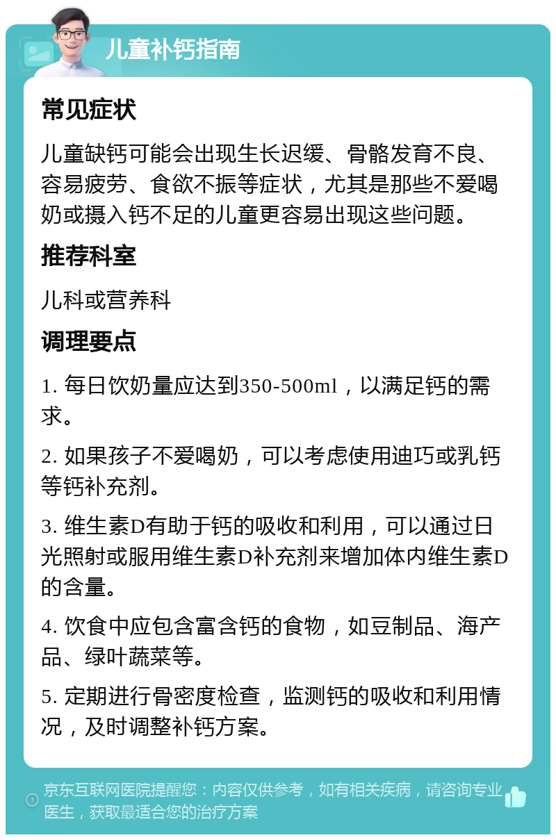 儿童补钙指南 常见症状 儿童缺钙可能会出现生长迟缓、骨骼发育不良、容易疲劳、食欲不振等症状，尤其是那些不爱喝奶或摄入钙不足的儿童更容易出现这些问题。 推荐科室 儿科或营养科 调理要点 1. 每日饮奶量应达到350-500ml，以满足钙的需求。 2. 如果孩子不爱喝奶，可以考虑使用迪巧或乳钙等钙补充剂。 3. 维生素D有助于钙的吸收和利用，可以通过日光照射或服用维生素D补充剂来增加体内维生素D的含量。 4. 饮食中应包含富含钙的食物，如豆制品、海产品、绿叶蔬菜等。 5. 定期进行骨密度检查，监测钙的吸收和利用情况，及时调整补钙方案。