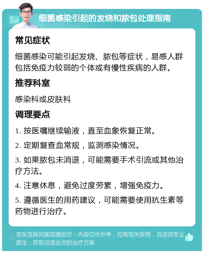 细菌感染引起的发烧和脓包处理指南 常见症状 细菌感染可能引起发烧、脓包等症状，易感人群包括免疫力较弱的个体或有慢性疾病的人群。 推荐科室 感染科或皮肤科 调理要点 1. 按医嘱继续输液，直至血象恢复正常。 2. 定期复查血常规，监测感染情况。 3. 如果脓包未消退，可能需要手术引流或其他治疗方法。 4. 注意休息，避免过度劳累，增强免疫力。 5. 遵循医生的用药建议，可能需要使用抗生素等药物进行治疗。