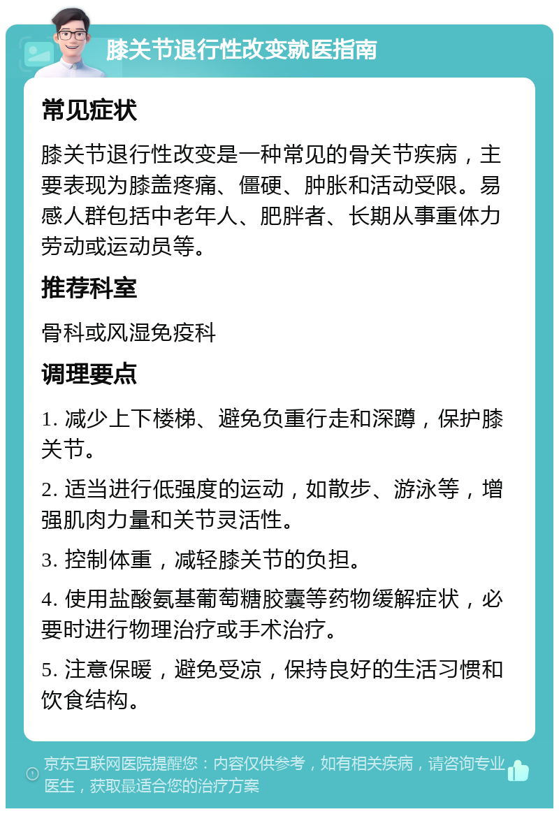 膝关节退行性改变就医指南 常见症状 膝关节退行性改变是一种常见的骨关节疾病，主要表现为膝盖疼痛、僵硬、肿胀和活动受限。易感人群包括中老年人、肥胖者、长期从事重体力劳动或运动员等。 推荐科室 骨科或风湿免疫科 调理要点 1. 减少上下楼梯、避免负重行走和深蹲，保护膝关节。 2. 适当进行低强度的运动，如散步、游泳等，增强肌肉力量和关节灵活性。 3. 控制体重，减轻膝关节的负担。 4. 使用盐酸氨基葡萄糖胶囊等药物缓解症状，必要时进行物理治疗或手术治疗。 5. 注意保暖，避免受凉，保持良好的生活习惯和饮食结构。