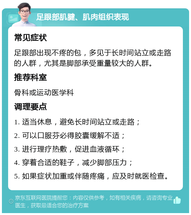 足跟部肌腱、肌肉组织表现 常见症状 足跟部出现不疼的包，多见于长时间站立或走路的人群，尤其是脚部承受重量较大的人群。 推荐科室 骨科或运动医学科 调理要点 1. 适当休息，避免长时间站立或走路； 2. 可以口服芬必得胶囊缓解不适； 3. 进行理疗热敷，促进血液循环； 4. 穿着合适的鞋子，减少脚部压力； 5. 如果症状加重或伴随疼痛，应及时就医检查。