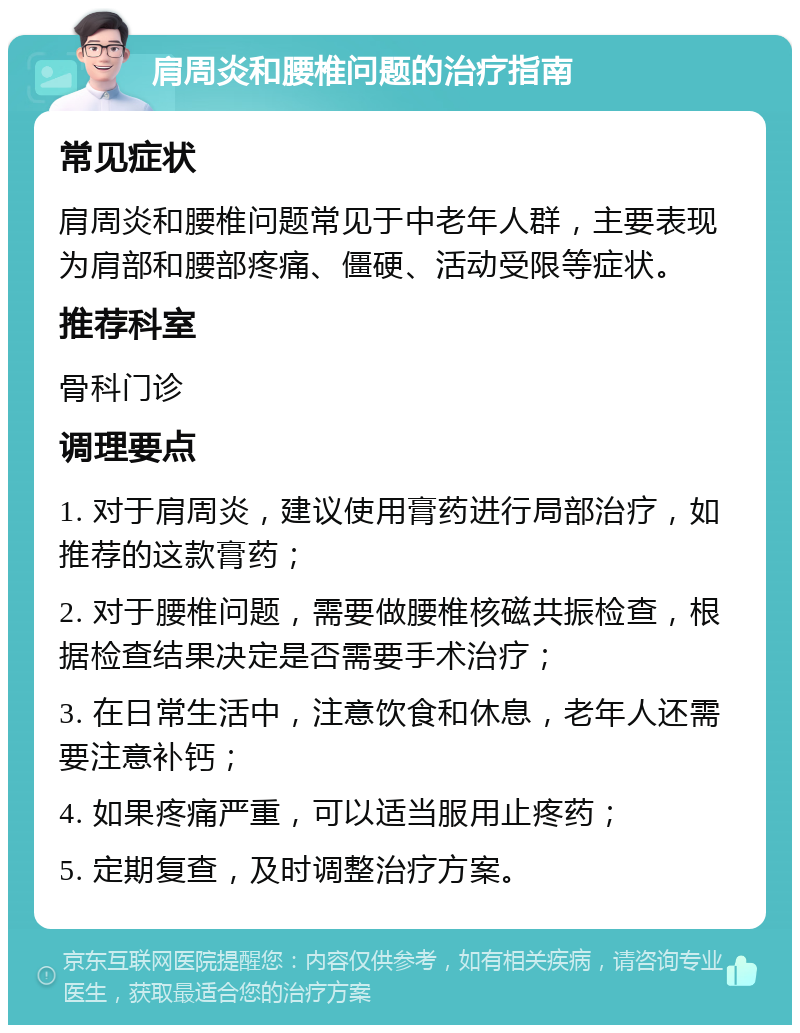 肩周炎和腰椎问题的治疗指南 常见症状 肩周炎和腰椎问题常见于中老年人群，主要表现为肩部和腰部疼痛、僵硬、活动受限等症状。 推荐科室 骨科门诊 调理要点 1. 对于肩周炎，建议使用膏药进行局部治疗，如推荐的这款膏药； 2. 对于腰椎问题，需要做腰椎核磁共振检查，根据检查结果决定是否需要手术治疗； 3. 在日常生活中，注意饮食和休息，老年人还需要注意补钙； 4. 如果疼痛严重，可以适当服用止疼药； 5. 定期复查，及时调整治疗方案。