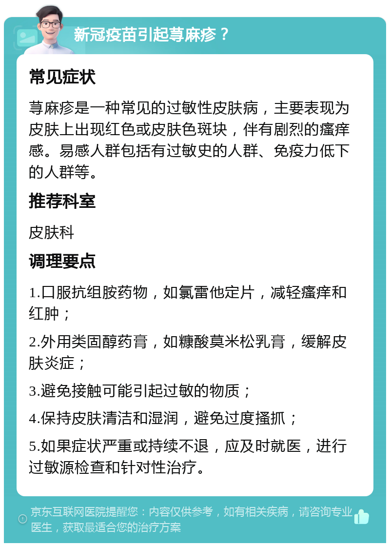 新冠疫苗引起荨麻疹？ 常见症状 荨麻疹是一种常见的过敏性皮肤病，主要表现为皮肤上出现红色或皮肤色斑块，伴有剧烈的瘙痒感。易感人群包括有过敏史的人群、免疫力低下的人群等。 推荐科室 皮肤科 调理要点 1.口服抗组胺药物，如氯雷他定片，减轻瘙痒和红肿； 2.外用类固醇药膏，如糠酸莫米松乳膏，缓解皮肤炎症； 3.避免接触可能引起过敏的物质； 4.保持皮肤清洁和湿润，避免过度搔抓； 5.如果症状严重或持续不退，应及时就医，进行过敏源检查和针对性治疗。