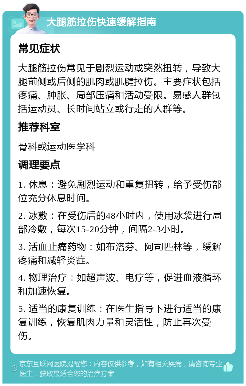 大腿筋拉伤快速缓解指南 常见症状 大腿筋拉伤常见于剧烈运动或突然扭转，导致大腿前侧或后侧的肌肉或肌腱拉伤。主要症状包括疼痛、肿胀、局部压痛和活动受限。易感人群包括运动员、长时间站立或行走的人群等。 推荐科室 骨科或运动医学科 调理要点 1. 休息：避免剧烈运动和重复扭转，给予受伤部位充分休息时间。 2. 冰敷：在受伤后的48小时内，使用冰袋进行局部冷敷，每次15-20分钟，间隔2-3小时。 3. 活血止痛药物：如布洛芬、阿司匹林等，缓解疼痛和减轻炎症。 4. 物理治疗：如超声波、电疗等，促进血液循环和加速恢复。 5. 适当的康复训练：在医生指导下进行适当的康复训练，恢复肌肉力量和灵活性，防止再次受伤。