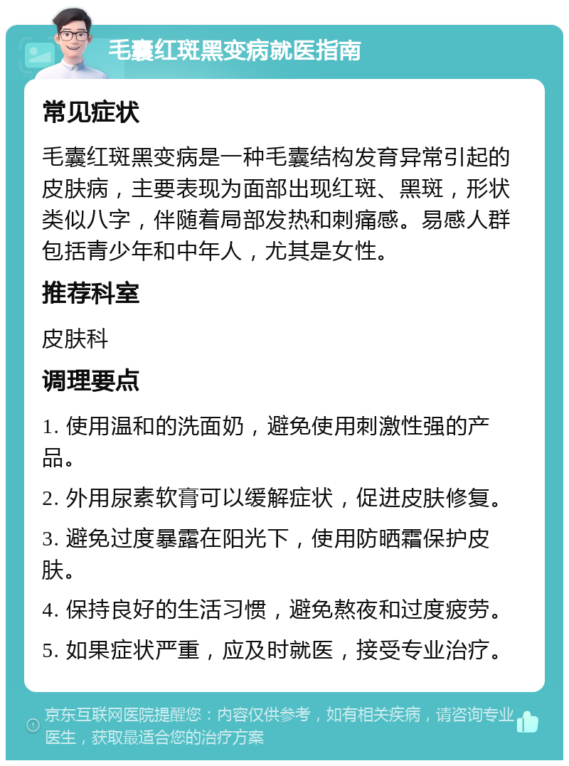 毛囊红斑黑变病就医指南 常见症状 毛囊红斑黑变病是一种毛囊结构发育异常引起的皮肤病，主要表现为面部出现红斑、黑斑，形状类似八字，伴随着局部发热和刺痛感。易感人群包括青少年和中年人，尤其是女性。 推荐科室 皮肤科 调理要点 1. 使用温和的洗面奶，避免使用刺激性强的产品。 2. 外用尿素软膏可以缓解症状，促进皮肤修复。 3. 避免过度暴露在阳光下，使用防晒霜保护皮肤。 4. 保持良好的生活习惯，避免熬夜和过度疲劳。 5. 如果症状严重，应及时就医，接受专业治疗。