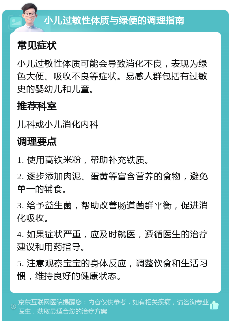 小儿过敏性体质与绿便的调理指南 常见症状 小儿过敏性体质可能会导致消化不良，表现为绿色大便、吸收不良等症状。易感人群包括有过敏史的婴幼儿和儿童。 推荐科室 儿科或小儿消化内科 调理要点 1. 使用高铁米粉，帮助补充铁质。 2. 逐步添加肉泥、蛋黄等富含营养的食物，避免单一的辅食。 3. 给予益生菌，帮助改善肠道菌群平衡，促进消化吸收。 4. 如果症状严重，应及时就医，遵循医生的治疗建议和用药指导。 5. 注意观察宝宝的身体反应，调整饮食和生活习惯，维持良好的健康状态。