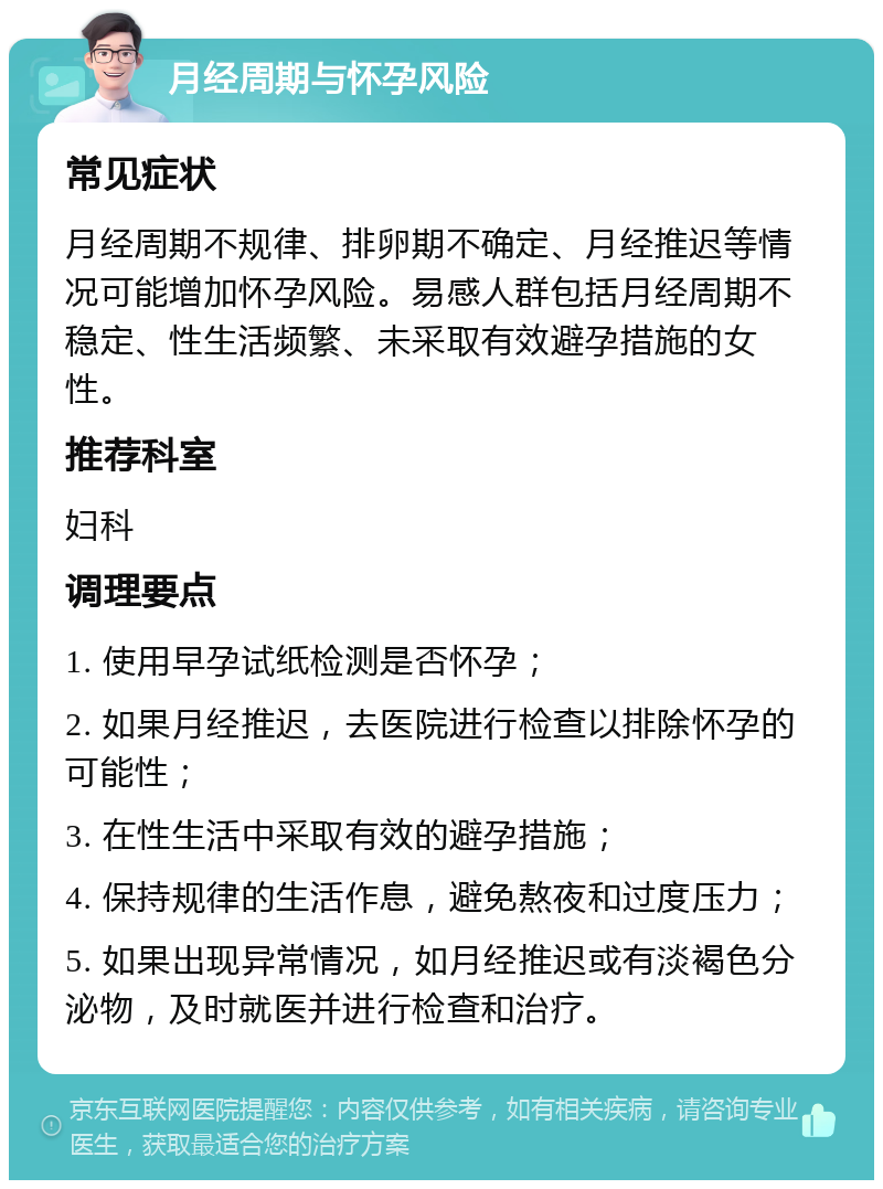 月经周期与怀孕风险 常见症状 月经周期不规律、排卵期不确定、月经推迟等情况可能增加怀孕风险。易感人群包括月经周期不稳定、性生活频繁、未采取有效避孕措施的女性。 推荐科室 妇科 调理要点 1. 使用早孕试纸检测是否怀孕； 2. 如果月经推迟，去医院进行检查以排除怀孕的可能性； 3. 在性生活中采取有效的避孕措施； 4. 保持规律的生活作息，避免熬夜和过度压力； 5. 如果出现异常情况，如月经推迟或有淡褐色分泌物，及时就医并进行检查和治疗。