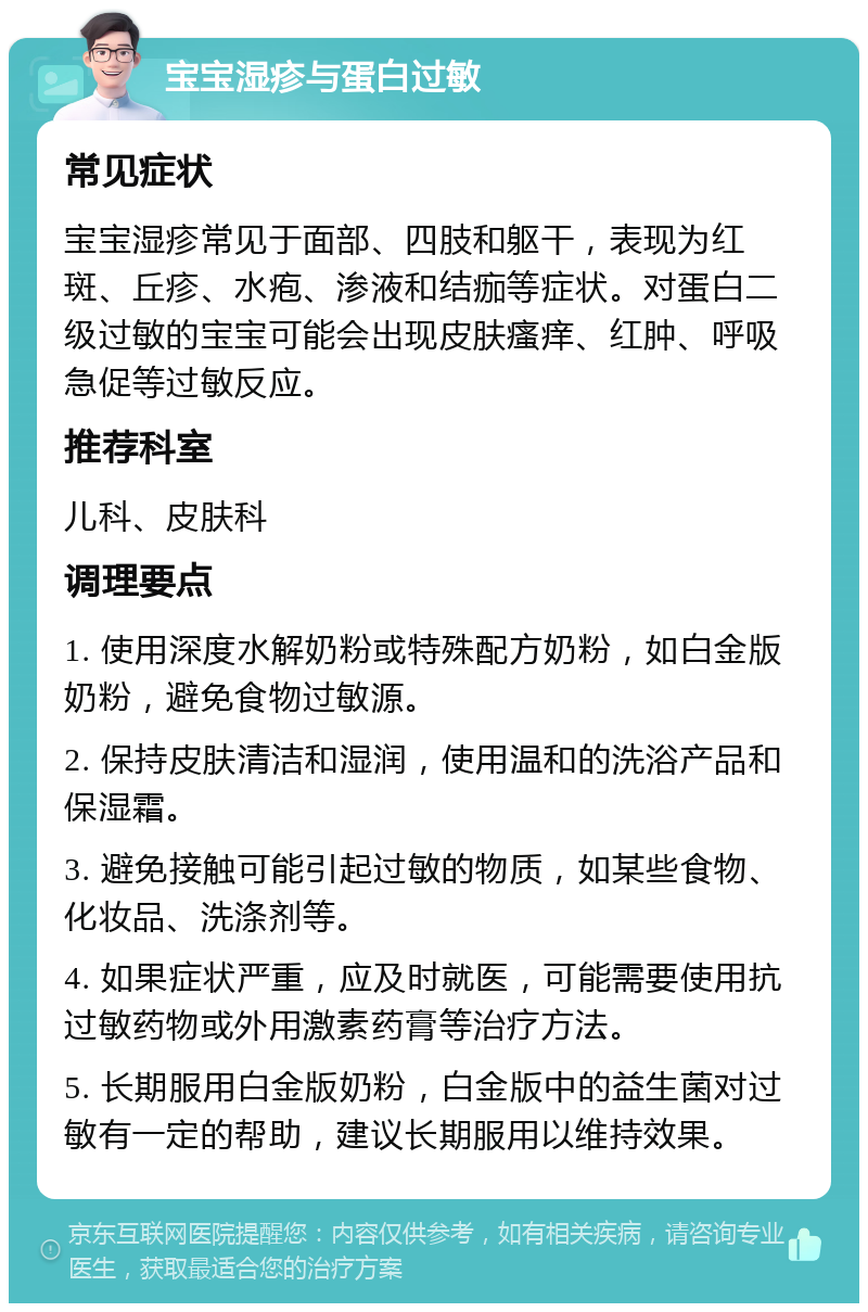 宝宝湿疹与蛋白过敏 常见症状 宝宝湿疹常见于面部、四肢和躯干，表现为红斑、丘疹、水疱、渗液和结痂等症状。对蛋白二级过敏的宝宝可能会出现皮肤瘙痒、红肿、呼吸急促等过敏反应。 推荐科室 儿科、皮肤科 调理要点 1. 使用深度水解奶粉或特殊配方奶粉，如白金版奶粉，避免食物过敏源。 2. 保持皮肤清洁和湿润，使用温和的洗浴产品和保湿霜。 3. 避免接触可能引起过敏的物质，如某些食物、化妆品、洗涤剂等。 4. 如果症状严重，应及时就医，可能需要使用抗过敏药物或外用激素药膏等治疗方法。 5. 长期服用白金版奶粉，白金版中的益生菌对过敏有一定的帮助，建议长期服用以维持效果。