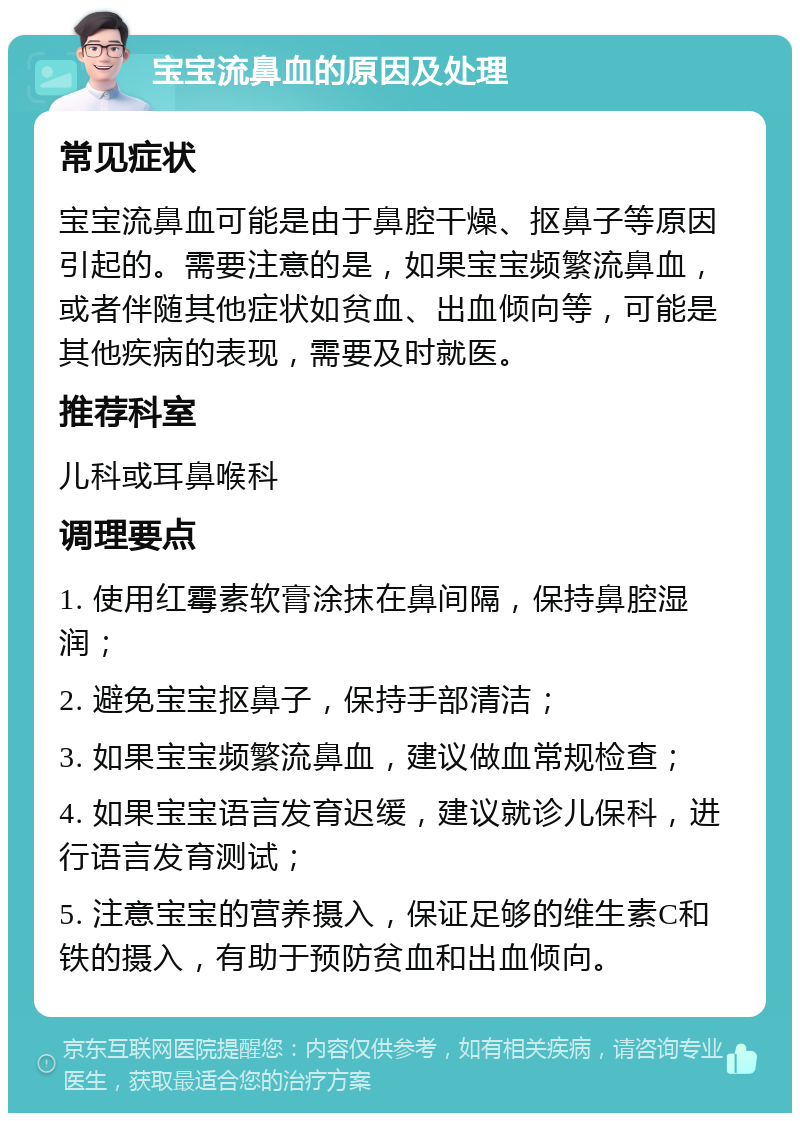 宝宝流鼻血的原因及处理 常见症状 宝宝流鼻血可能是由于鼻腔干燥、抠鼻子等原因引起的。需要注意的是，如果宝宝频繁流鼻血，或者伴随其他症状如贫血、出血倾向等，可能是其他疾病的表现，需要及时就医。 推荐科室 儿科或耳鼻喉科 调理要点 1. 使用红霉素软膏涂抹在鼻间隔，保持鼻腔湿润； 2. 避免宝宝抠鼻子，保持手部清洁； 3. 如果宝宝频繁流鼻血，建议做血常规检查； 4. 如果宝宝语言发育迟缓，建议就诊儿保科，进行语言发育测试； 5. 注意宝宝的营养摄入，保证足够的维生素C和铁的摄入，有助于预防贫血和出血倾向。