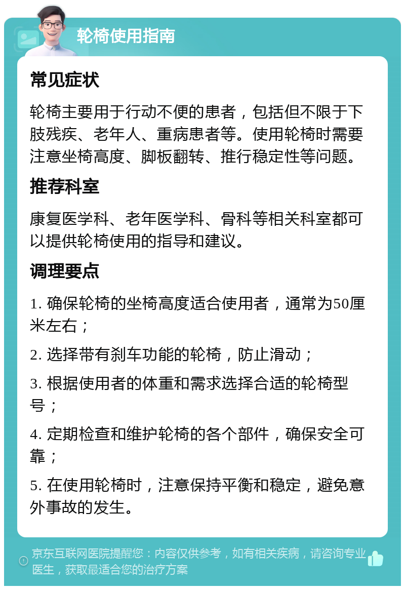 轮椅使用指南 常见症状 轮椅主要用于行动不便的患者，包括但不限于下肢残疾、老年人、重病患者等。使用轮椅时需要注意坐椅高度、脚板翻转、推行稳定性等问题。 推荐科室 康复医学科、老年医学科、骨科等相关科室都可以提供轮椅使用的指导和建议。 调理要点 1. 确保轮椅的坐椅高度适合使用者，通常为50厘米左右； 2. 选择带有刹车功能的轮椅，防止滑动； 3. 根据使用者的体重和需求选择合适的轮椅型号； 4. 定期检查和维护轮椅的各个部件，确保安全可靠； 5. 在使用轮椅时，注意保持平衡和稳定，避免意外事故的发生。