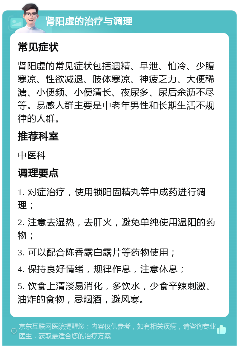 肾阳虚的治疗与调理 常见症状 肾阳虚的常见症状包括遗精、早泄、怕冷、少腹寒凉、性欲减退、肢体寒凉、神疲乏力、大便稀溏、小便频、小便清长、夜尿多、尿后余沥不尽等。易感人群主要是中老年男性和长期生活不规律的人群。 推荐科室 中医科 调理要点 1. 对症治疗，使用锁阳固精丸等中成药进行调理； 2. 注意去湿热，去肝火，避免单纯使用温阳的药物； 3. 可以配合陈香露白露片等药物使用； 4. 保持良好情绪，规律作息，注意休息； 5. 饮食上清淡易消化，多饮水，少食辛辣刺激、油炸的食物，忌烟酒，避风寒。