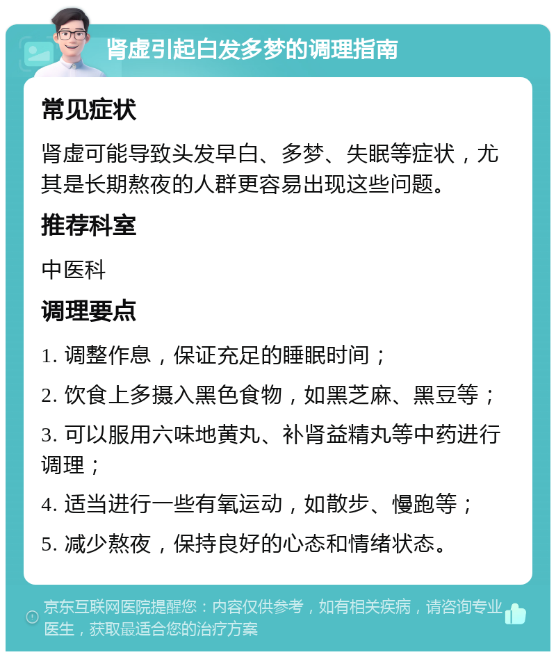 肾虚引起白发多梦的调理指南 常见症状 肾虚可能导致头发早白、多梦、失眠等症状，尤其是长期熬夜的人群更容易出现这些问题。 推荐科室 中医科 调理要点 1. 调整作息，保证充足的睡眠时间； 2. 饮食上多摄入黑色食物，如黑芝麻、黑豆等； 3. 可以服用六味地黄丸、补肾益精丸等中药进行调理； 4. 适当进行一些有氧运动，如散步、慢跑等； 5. 减少熬夜，保持良好的心态和情绪状态。