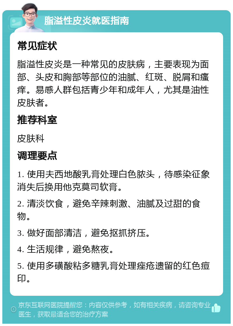 脂溢性皮炎就医指南 常见症状 脂溢性皮炎是一种常见的皮肤病，主要表现为面部、头皮和胸部等部位的油腻、红斑、脱屑和瘙痒。易感人群包括青少年和成年人，尤其是油性皮肤者。 推荐科室 皮肤科 调理要点 1. 使用夫西地酸乳膏处理白色脓头，待感染征象消失后换用他克莫司软膏。 2. 清淡饮食，避免辛辣刺激、油腻及过甜的食物。 3. 做好面部清洁，避免抠抓挤压。 4. 生活规律，避免熬夜。 5. 使用多磺酸粘多糖乳膏处理痤疮遗留的红色痘印。