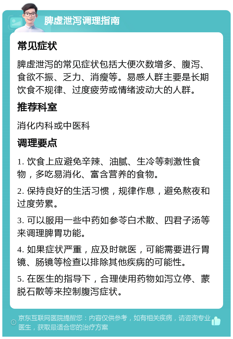 脾虚泄泻调理指南 常见症状 脾虚泄泻的常见症状包括大便次数增多、腹泻、食欲不振、乏力、消瘦等。易感人群主要是长期饮食不规律、过度疲劳或情绪波动大的人群。 推荐科室 消化内科或中医科 调理要点 1. 饮食上应避免辛辣、油腻、生冷等刺激性食物，多吃易消化、富含营养的食物。 2. 保持良好的生活习惯，规律作息，避免熬夜和过度劳累。 3. 可以服用一些中药如参苓白术散、四君子汤等来调理脾胃功能。 4. 如果症状严重，应及时就医，可能需要进行胃镜、肠镜等检查以排除其他疾病的可能性。 5. 在医生的指导下，合理使用药物如泻立停、蒙脱石散等来控制腹泻症状。