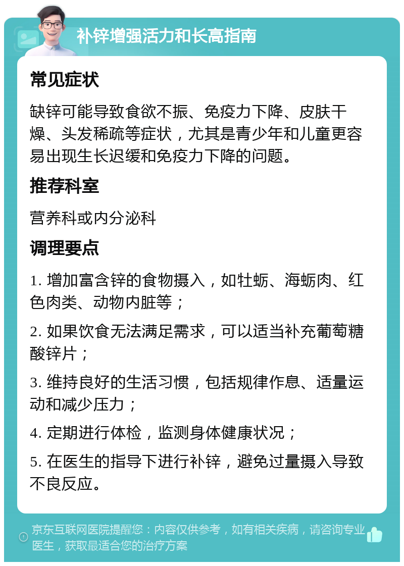 补锌增强活力和长高指南 常见症状 缺锌可能导致食欲不振、免疫力下降、皮肤干燥、头发稀疏等症状，尤其是青少年和儿童更容易出现生长迟缓和免疫力下降的问题。 推荐科室 营养科或内分泌科 调理要点 1. 增加富含锌的食物摄入，如牡蛎、海蛎肉、红色肉类、动物内脏等； 2. 如果饮食无法满足需求，可以适当补充葡萄糖酸锌片； 3. 维持良好的生活习惯，包括规律作息、适量运动和减少压力； 4. 定期进行体检，监测身体健康状况； 5. 在医生的指导下进行补锌，避免过量摄入导致不良反应。