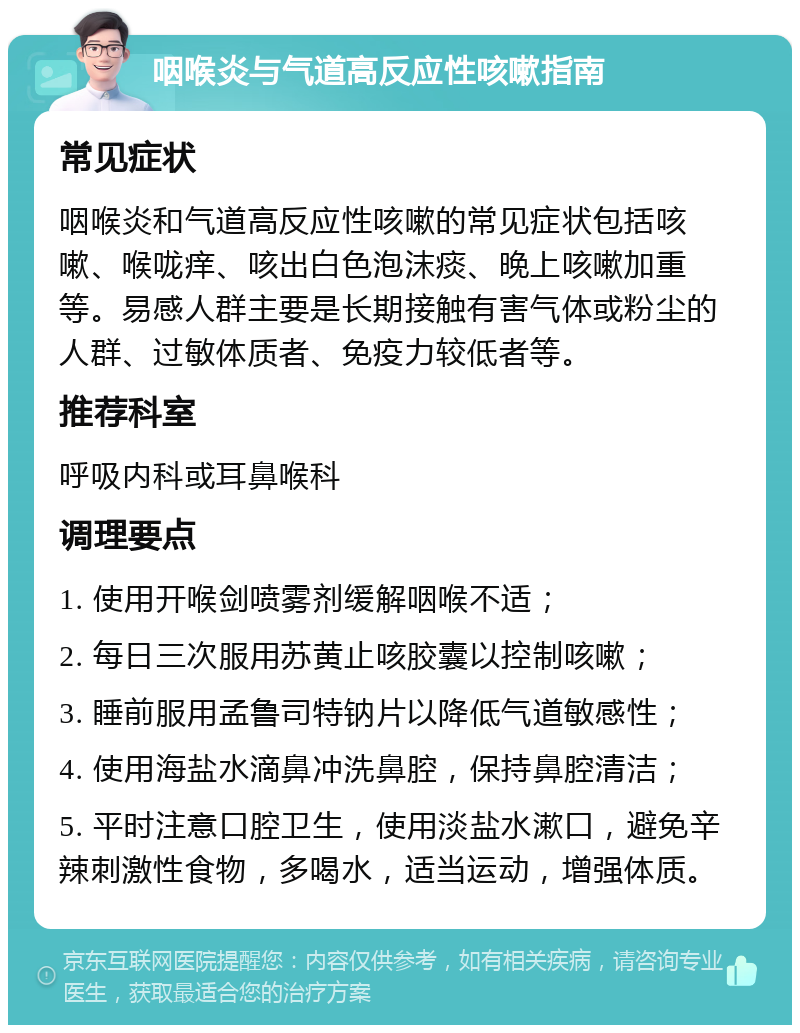 咽喉炎与气道高反应性咳嗽指南 常见症状 咽喉炎和气道高反应性咳嗽的常见症状包括咳嗽、喉咙痒、咳出白色泡沫痰、晚上咳嗽加重等。易感人群主要是长期接触有害气体或粉尘的人群、过敏体质者、免疫力较低者等。 推荐科室 呼吸内科或耳鼻喉科 调理要点 1. 使用开喉剑喷雾剂缓解咽喉不适； 2. 每日三次服用苏黄止咳胶囊以控制咳嗽； 3. 睡前服用孟鲁司特钠片以降低气道敏感性； 4. 使用海盐水滴鼻冲洗鼻腔，保持鼻腔清洁； 5. 平时注意口腔卫生，使用淡盐水漱口，避免辛辣刺激性食物，多喝水，适当运动，增强体质。