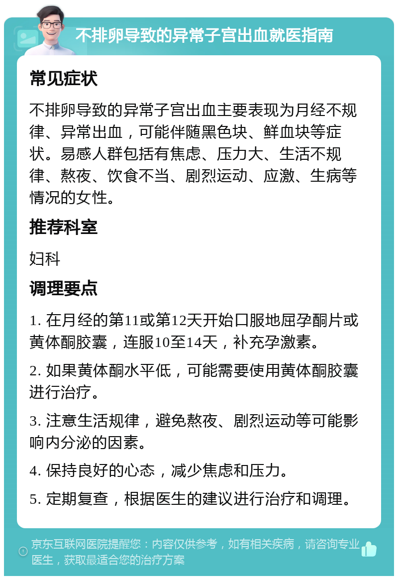 不排卵导致的异常子宫出血就医指南 常见症状 不排卵导致的异常子宫出血主要表现为月经不规律、异常出血，可能伴随黑色块、鲜血块等症状。易感人群包括有焦虑、压力大、生活不规律、熬夜、饮食不当、剧烈运动、应激、生病等情况的女性。 推荐科室 妇科 调理要点 1. 在月经的第11或第12天开始口服地屈孕酮片或黄体酮胶囊，连服10至14天，补充孕激素。 2. 如果黄体酮水平低，可能需要使用黄体酮胶囊进行治疗。 3. 注意生活规律，避免熬夜、剧烈运动等可能影响内分泌的因素。 4. 保持良好的心态，减少焦虑和压力。 5. 定期复查，根据医生的建议进行治疗和调理。