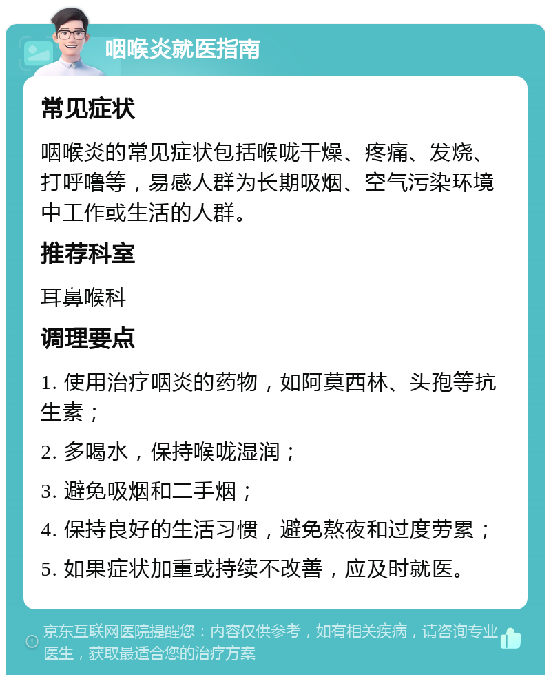 咽喉炎就医指南 常见症状 咽喉炎的常见症状包括喉咙干燥、疼痛、发烧、打呼噜等，易感人群为长期吸烟、空气污染环境中工作或生活的人群。 推荐科室 耳鼻喉科 调理要点 1. 使用治疗咽炎的药物，如阿莫西林、头孢等抗生素； 2. 多喝水，保持喉咙湿润； 3. 避免吸烟和二手烟； 4. 保持良好的生活习惯，避免熬夜和过度劳累； 5. 如果症状加重或持续不改善，应及时就医。