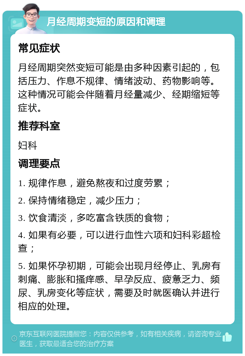 月经周期变短的原因和调理 常见症状 月经周期突然变短可能是由多种因素引起的，包括压力、作息不规律、情绪波动、药物影响等。这种情况可能会伴随着月经量减少、经期缩短等症状。 推荐科室 妇科 调理要点 1. 规律作息，避免熬夜和过度劳累； 2. 保持情绪稳定，减少压力； 3. 饮食清淡，多吃富含铁质的食物； 4. 如果有必要，可以进行血性六项和妇科彩超检查； 5. 如果怀孕初期，可能会出现月经停止、乳房有刺痛、膨胀和搔痒感、早孕反应、疲惫乏力、频尿、乳房变化等症状，需要及时就医确认并进行相应的处理。