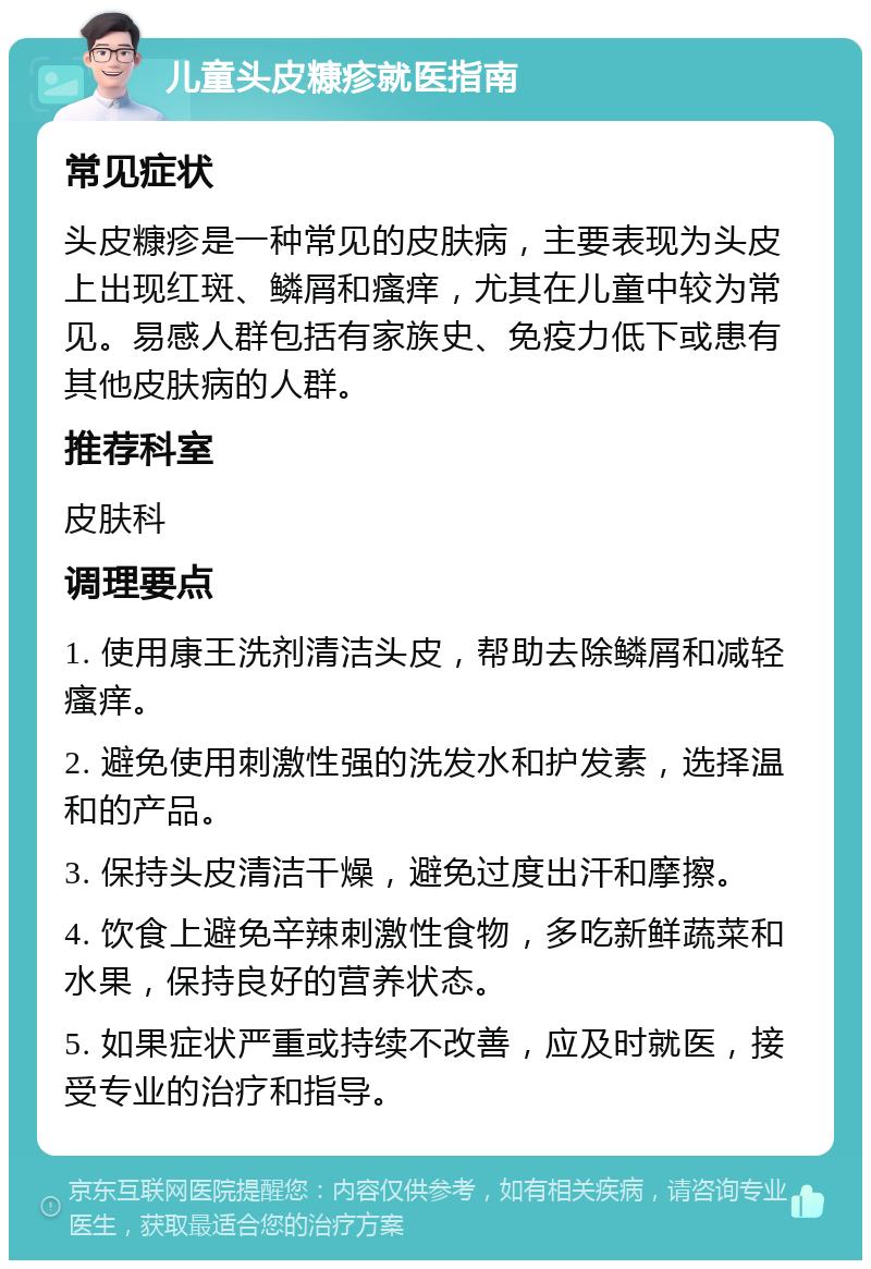 儿童头皮糠疹就医指南 常见症状 头皮糠疹是一种常见的皮肤病，主要表现为头皮上出现红斑、鳞屑和瘙痒，尤其在儿童中较为常见。易感人群包括有家族史、免疫力低下或患有其他皮肤病的人群。 推荐科室 皮肤科 调理要点 1. 使用康王洗剂清洁头皮，帮助去除鳞屑和减轻瘙痒。 2. 避免使用刺激性强的洗发水和护发素，选择温和的产品。 3. 保持头皮清洁干燥，避免过度出汗和摩擦。 4. 饮食上避免辛辣刺激性食物，多吃新鲜蔬菜和水果，保持良好的营养状态。 5. 如果症状严重或持续不改善，应及时就医，接受专业的治疗和指导。