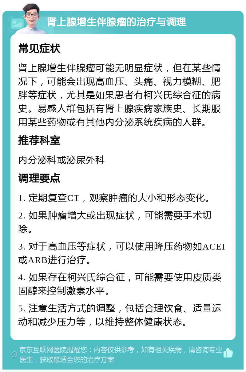 肾上腺增生伴腺瘤的治疗与调理 常见症状 肾上腺增生伴腺瘤可能无明显症状，但在某些情况下，可能会出现高血压、头痛、视力模糊、肥胖等症状，尤其是如果患者有柯兴氏综合征的病史。易感人群包括有肾上腺疾病家族史、长期服用某些药物或有其他内分泌系统疾病的人群。 推荐科室 内分泌科或泌尿外科 调理要点 1. 定期复查CT，观察肿瘤的大小和形态变化。 2. 如果肿瘤增大或出现症状，可能需要手术切除。 3. 对于高血压等症状，可以使用降压药物如ACEI或ARB进行治疗。 4. 如果存在柯兴氏综合征，可能需要使用皮质类固醇来控制激素水平。 5. 注意生活方式的调整，包括合理饮食、适量运动和减少压力等，以维持整体健康状态。