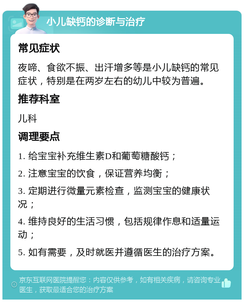 小儿缺钙的诊断与治疗 常见症状 夜啼、食欲不振、出汗增多等是小儿缺钙的常见症状，特别是在两岁左右的幼儿中较为普遍。 推荐科室 儿科 调理要点 1. 给宝宝补充维生素D和葡萄糖酸钙； 2. 注意宝宝的饮食，保证营养均衡； 3. 定期进行微量元素检查，监测宝宝的健康状况； 4. 维持良好的生活习惯，包括规律作息和适量运动； 5. 如有需要，及时就医并遵循医生的治疗方案。