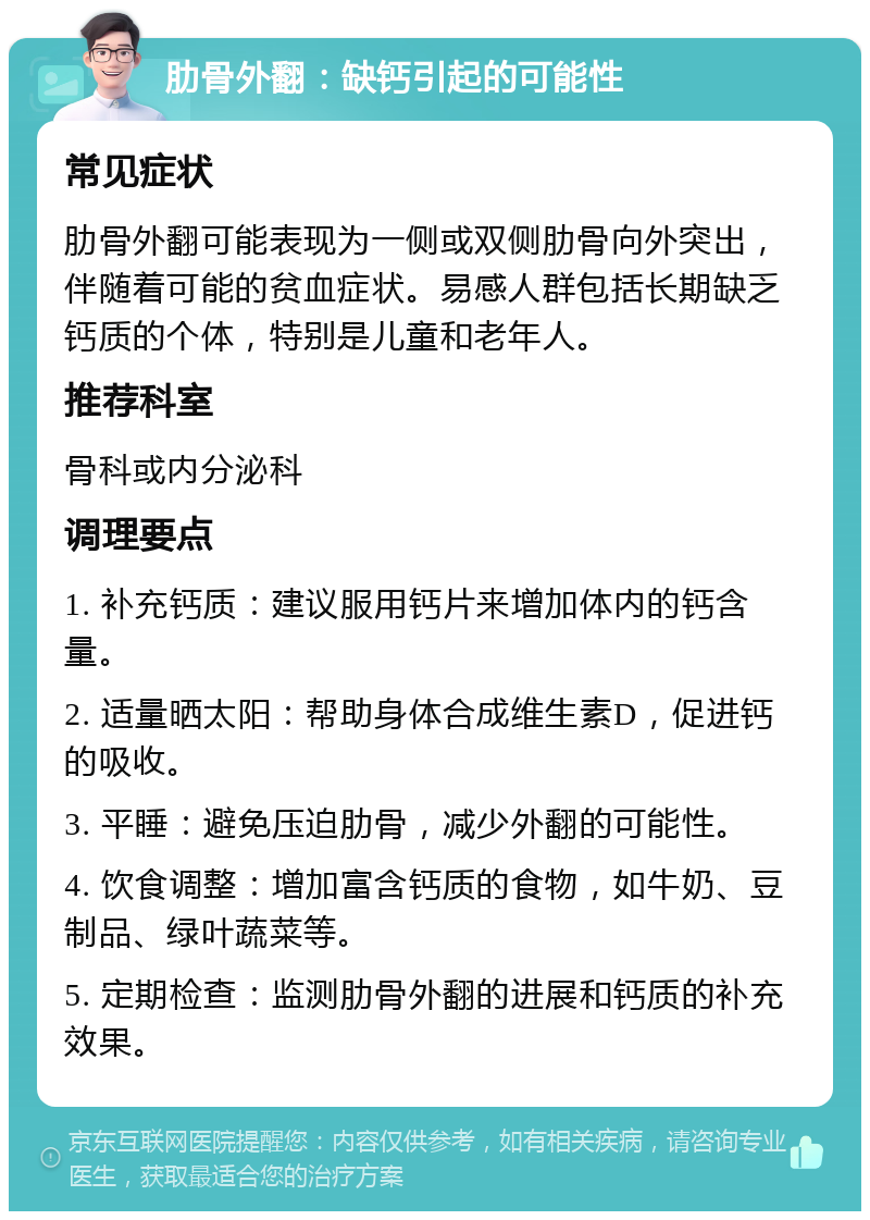 肋骨外翻：缺钙引起的可能性 常见症状 肋骨外翻可能表现为一侧或双侧肋骨向外突出，伴随着可能的贫血症状。易感人群包括长期缺乏钙质的个体，特别是儿童和老年人。 推荐科室 骨科或内分泌科 调理要点 1. 补充钙质：建议服用钙片来增加体内的钙含量。 2. 适量晒太阳：帮助身体合成维生素D，促进钙的吸收。 3. 平睡：避免压迫肋骨，减少外翻的可能性。 4. 饮食调整：增加富含钙质的食物，如牛奶、豆制品、绿叶蔬菜等。 5. 定期检查：监测肋骨外翻的进展和钙质的补充效果。