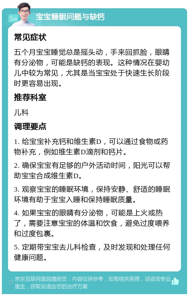 宝宝睡眠问题与缺钙 常见症状 五个月宝宝睡觉总是摇头动，手来回抓脸，眼睛有分泌物，可能是缺钙的表现。这种情况在婴幼儿中较为常见，尤其是当宝宝处于快速生长阶段时更容易出现。 推荐科室 儿科 调理要点 1. 给宝宝补充钙和维生素D，可以通过食物或药物补充，例如维生素D滴剂和钙片。 2. 确保宝宝有足够的户外活动时间，阳光可以帮助宝宝合成维生素D。 3. 观察宝宝的睡眠环境，保持安静、舒适的睡眠环境有助于宝宝入睡和保持睡眠质量。 4. 如果宝宝的眼睛有分泌物，可能是上火或热了，需要注意宝宝的体温和饮食，避免过度喂养和过度包裹。 5. 定期带宝宝去儿科检查，及时发现和处理任何健康问题。