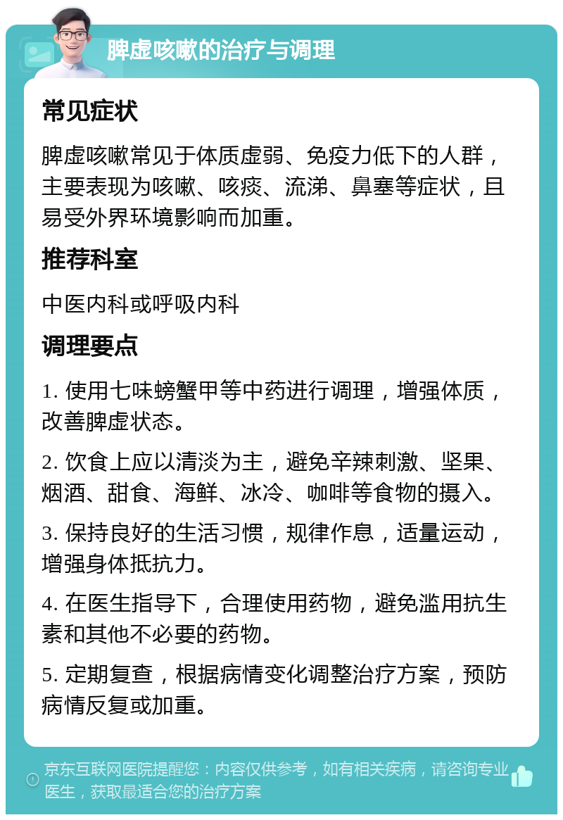 脾虚咳嗽的治疗与调理 常见症状 脾虚咳嗽常见于体质虚弱、免疫力低下的人群，主要表现为咳嗽、咳痰、流涕、鼻塞等症状，且易受外界环境影响而加重。 推荐科室 中医内科或呼吸内科 调理要点 1. 使用七味螃蟹甲等中药进行调理，增强体质，改善脾虚状态。 2. 饮食上应以清淡为主，避免辛辣刺激、坚果、烟酒、甜食、海鲜、冰冷、咖啡等食物的摄入。 3. 保持良好的生活习惯，规律作息，适量运动，增强身体抵抗力。 4. 在医生指导下，合理使用药物，避免滥用抗生素和其他不必要的药物。 5. 定期复查，根据病情变化调整治疗方案，预防病情反复或加重。