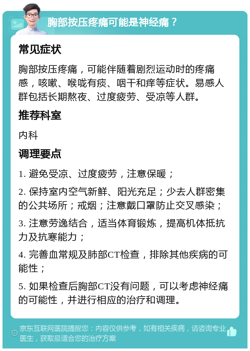 胸部按压疼痛可能是神经痛？ 常见症状 胸部按压疼痛，可能伴随着剧烈运动时的疼痛感，咳嗽、喉咙有痰、咽干和痒等症状。易感人群包括长期熬夜、过度疲劳、受凉等人群。 推荐科室 内科 调理要点 1. 避免受凉、过度疲劳，注意保暖； 2. 保持室内空气新鲜、阳光充足；少去人群密集的公共场所；戒烟；注意戴口罩防止交叉感染； 3. 注意劳逸结合，适当体育锻炼，提高机体抵抗力及抗寒能力； 4. 完善血常规及肺部CT检查，排除其他疾病的可能性； 5. 如果检查后胸部CT没有问题，可以考虑神经痛的可能性，并进行相应的治疗和调理。