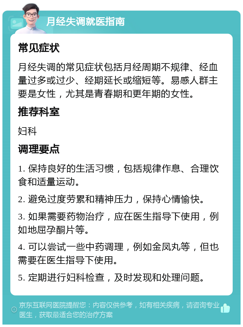 月经失调就医指南 常见症状 月经失调的常见症状包括月经周期不规律、经血量过多或过少、经期延长或缩短等。易感人群主要是女性，尤其是青春期和更年期的女性。 推荐科室 妇科 调理要点 1. 保持良好的生活习惯，包括规律作息、合理饮食和适量运动。 2. 避免过度劳累和精神压力，保持心情愉快。 3. 如果需要药物治疗，应在医生指导下使用，例如地屈孕酮片等。 4. 可以尝试一些中药调理，例如金凤丸等，但也需要在医生指导下使用。 5. 定期进行妇科检查，及时发现和处理问题。