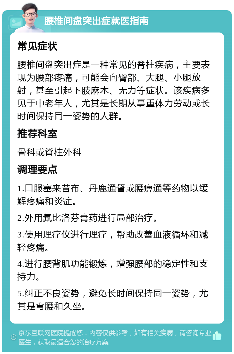 腰椎间盘突出症就医指南 常见症状 腰椎间盘突出症是一种常见的脊柱疾病，主要表现为腰部疼痛，可能会向臀部、大腿、小腿放射，甚至引起下肢麻木、无力等症状。该疾病多见于中老年人，尤其是长期从事重体力劳动或长时间保持同一姿势的人群。 推荐科室 骨科或脊柱外科 调理要点 1.口服塞来昔布、丹鹿通督或腰痹通等药物以缓解疼痛和炎症。 2.外用氟比洛芬膏药进行局部治疗。 3.使用理疗仪进行理疗，帮助改善血液循环和减轻疼痛。 4.进行腰背肌功能锻炼，增强腰部的稳定性和支持力。 5.纠正不良姿势，避免长时间保持同一姿势，尤其是弯腰和久坐。